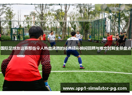 国际足球友谊赛那些令人热血沸腾的经典精彩瞬间回顾与难忘时刻全景盘点