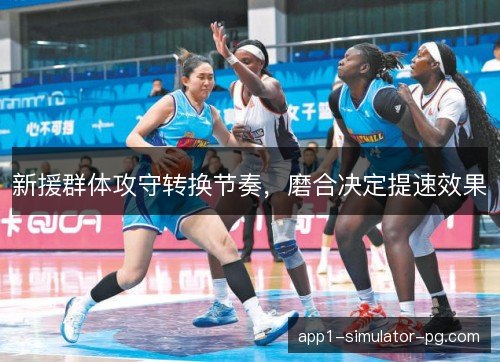 新援群体攻守转换节奏,磨合决定提速效果 新援群体攻守转换节奏,磨合决定提速效果